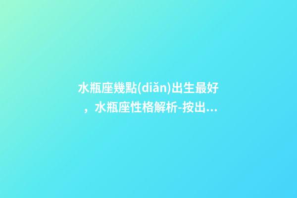 水瓶座幾點(diǎn)出生最好，水瓶座性格解析-按出生日期詳解